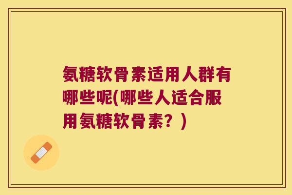 氨糖软骨素适用人群有哪些呢(哪些人适合服用氨糖软骨素?)