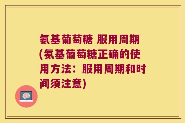 氨基葡萄糖 服用周期(氨基葡萄糖正确的使用方法:服用周期和时间须注意)