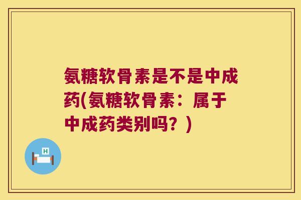 氨糖软骨素是不是中成药(氨糖软骨素:属于中成药类别吗?)
