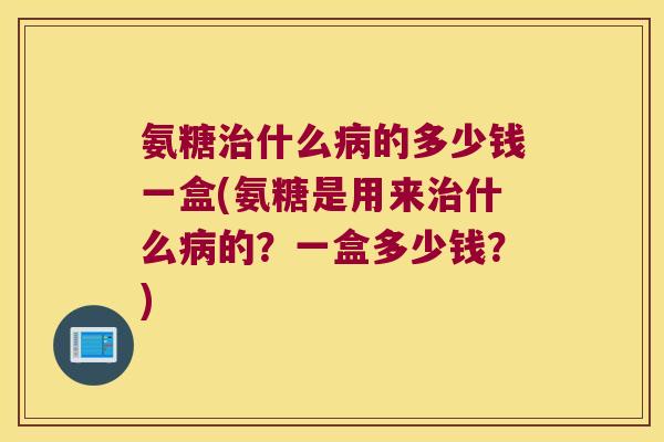 氨糖治什么病的多少钱一盒(氨糖是用来治什么病的?一盒多少钱?)