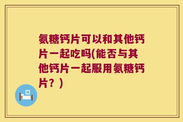 氨糖钙片可以和其他钙片一起吃吗(能否与其他钙片一起服用氨糖钙片?)