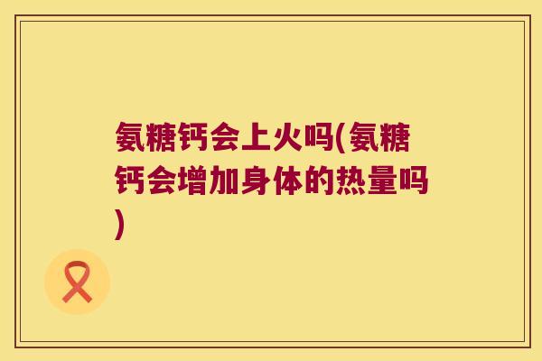 氨糖钙会上火吗(氨糖钙会增加身体的热量吗)