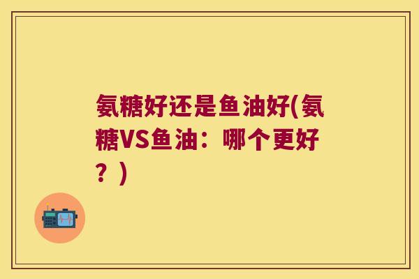 氨糖好还是鱼油好(氨糖VS鱼油:哪个更好?)