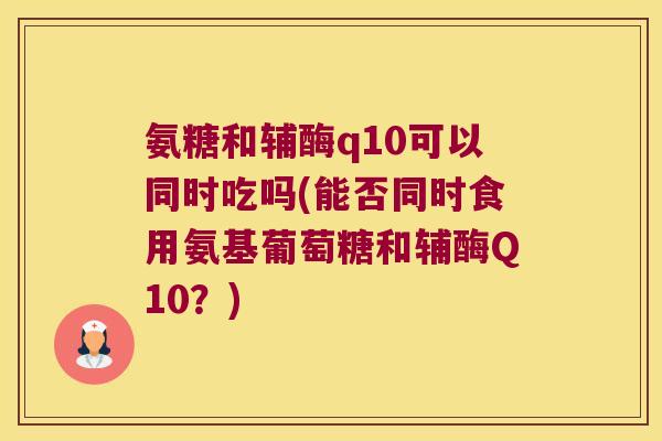 氨糖和辅酶q10可以同时吃吗(能否同时食用氨基葡萄糖和辅酶Q10?)