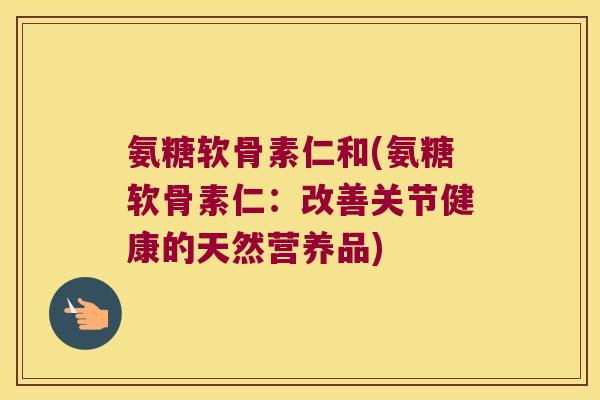 氨糖软骨素仁和(氨糖软骨素仁:改善关节健康的天然营养品)