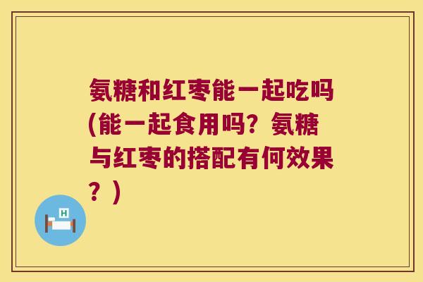 氨糖和红枣能一起吃吗(能一起食用吗?氨糖与红枣的搭配有何效果?)