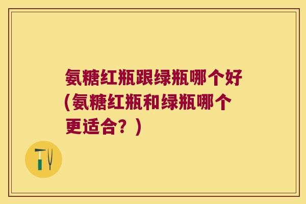 氨糖红瓶跟绿瓶哪个好(氨糖红瓶和绿瓶哪个更适合?)