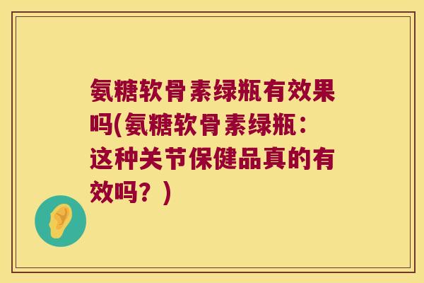 氨糖软骨素绿瓶有效果吗(氨糖软骨素绿瓶:这种关节保健品真的有效吗?)
