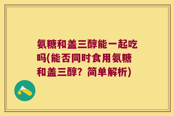 氨糖和盖三醇能一起吃吗(能否同时食用氨糖和盖三醇？简单解析)