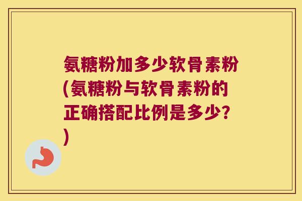 氨糖粉加多少软骨素粉(氨糖粉与软骨素粉的正确搭配比例是多少?)