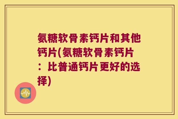 氨糖软骨素钙片和其他钙片(氨糖软骨素钙片:比普通钙片更好的选择) 氨糖软骨素钙片和其他钙片(氨糖软骨素钙片:比普通钙片更好的选择)