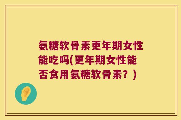 氨糖软骨素更年期女性能吃吗(更年期女性能否食用氨糖软骨素?)