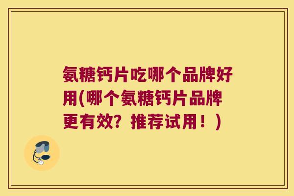 氨糖钙片吃哪个品牌好用(哪个氨糖钙片品牌更有效?推荐试用!)