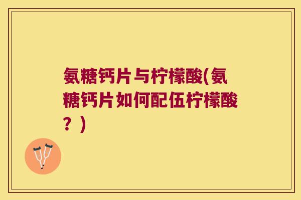 氨糖钙片与柠檬酸(氨糖钙片如何配伍柠檬酸?)