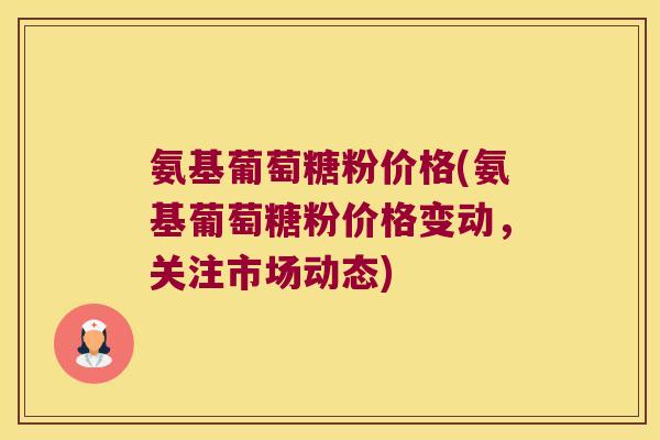 氨基葡萄糖粉价格(氨基葡萄糖粉价格变动，关注市场动态)