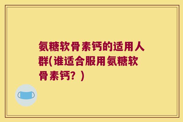 氨糖软骨素钙的适用人群(谁适合服用氨糖软骨素钙?)