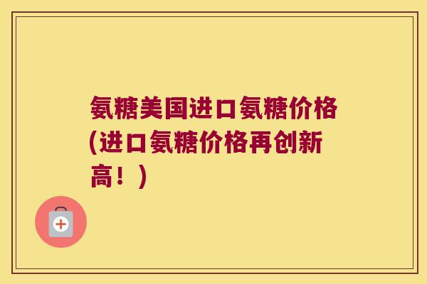 氨糖美国进口氨糖价格(进口氨糖价格再创新高!)