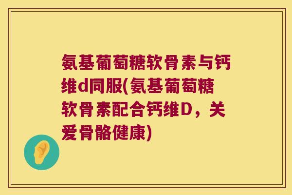 氨基葡萄糖软骨素与钙维d同服(氨基葡萄糖软骨素配合钙维D,关爱骨骼健康)