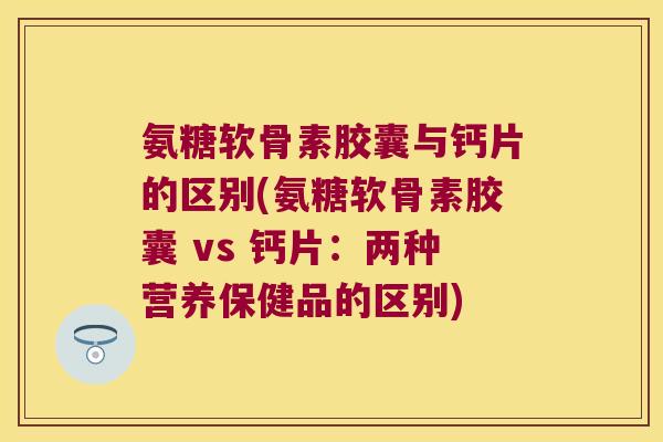 氨糖软骨素胶囊与钙片的区别(氨糖软骨素胶囊 vs 钙片:两种营养保健品的区别)