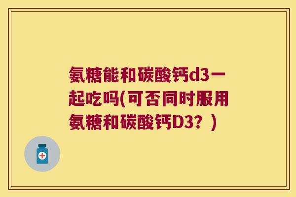 氨糖能和碳酸钙d3一起吃吗(可否同时服用氨糖和碳酸钙D3?)