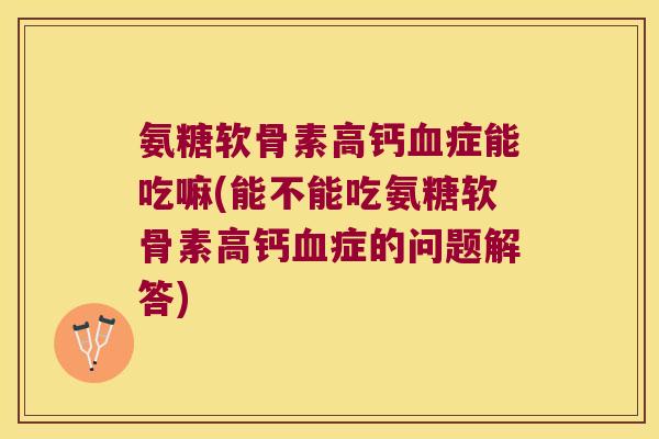 氨糖软骨素高钙血症能吃嘛(能不能吃氨糖软骨素高钙血症的问题解答)