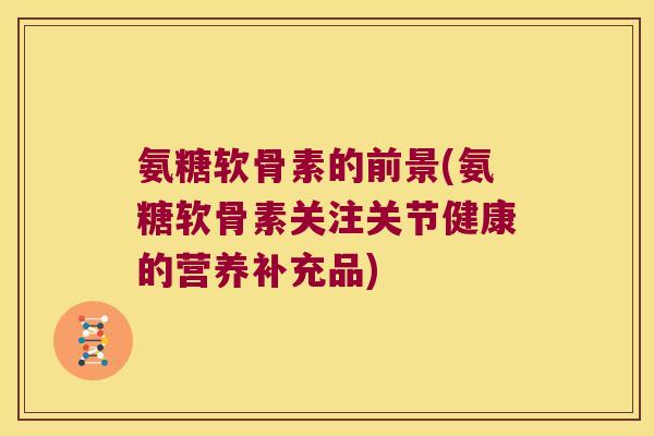氨糖软骨素的前景(氨糖软骨素关注关节健康的营养补充品)