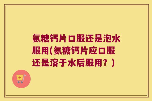 氨糖钙片口服还是泡水服用(氨糖钙片应口服还是溶于水后服用?)