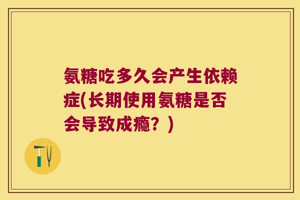 氨糖吃多久会产生依赖症(长期使用氨糖是否会导致成瘾?)