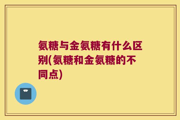 氨糖与金氨糖有什么区别(氨糖和金氨糖的不同点)