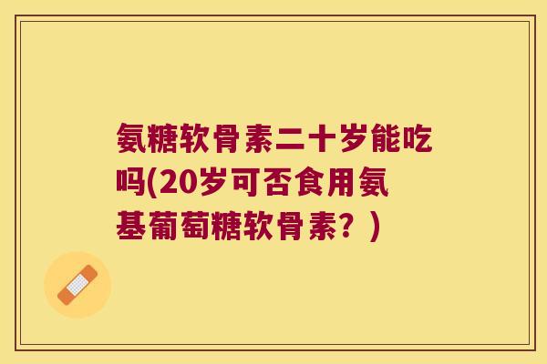 氨糖软骨素二十岁能吃吗(20岁可否食用氨基葡萄糖软骨素?)