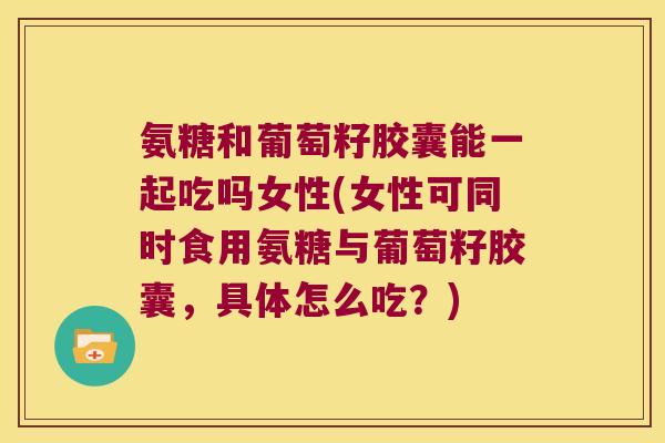 氨糖和葡萄籽胶囊能一起吃吗女性(女性可同时食用氨糖与葡萄籽胶囊,具体怎么吃?)