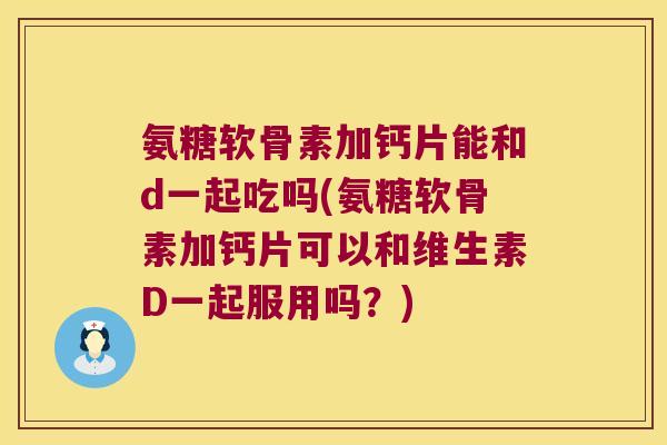 氨糖软骨素加钙片能和d一起吃吗(氨糖软骨素加钙片可以和维生素D一起服用吗?)