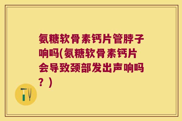 氨糖软骨素钙片管脖子响吗(氨糖软骨素钙片会导致颈部发出声响吗？)