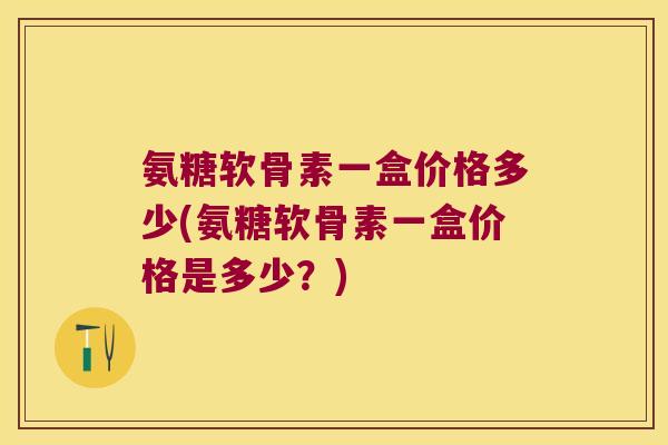氨糖软骨素一盒价格多少(氨糖软骨素一盒价格是多少?)