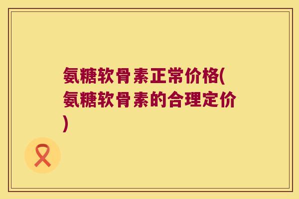 氨糖软骨素正常价格(氨糖软骨素的合理定价)
