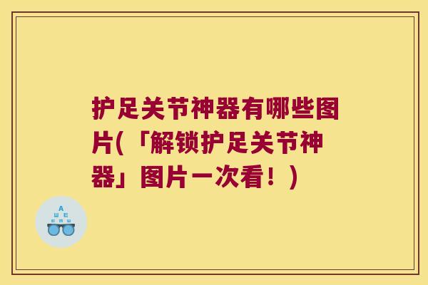 护足关节神器有哪些图片(「解锁护足关节神器」图片一次看!)