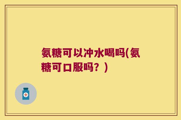 氨糖可以冲水喝吗(氨糖可口服吗？)