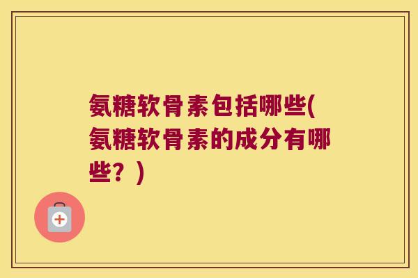 氨糖软骨素包括哪些(氨糖软骨素的成分有哪些?)