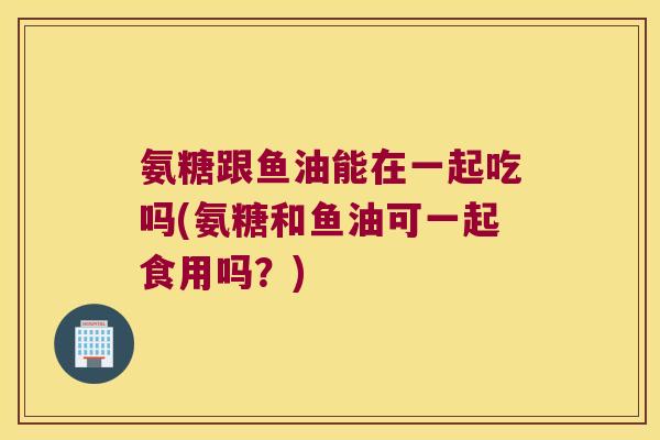氨糖跟鱼油能在一起吃吗(氨糖和鱼油可一起食用吗?)