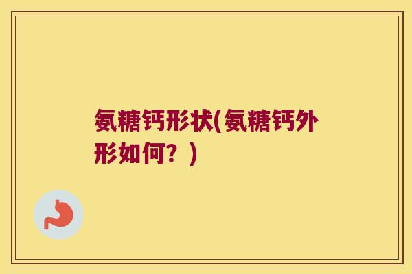 氨糖钙形状(氨糖钙外形如何?)