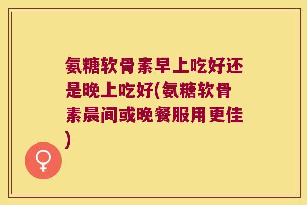 氨糖软骨素早上吃好还是晚上吃好(氨糖软骨素晨间或晚餐服用更佳)