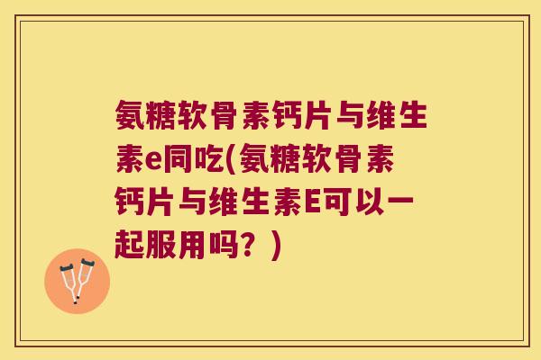 氨糖软骨素钙片与维生素e同吃(氨糖软骨素钙片与维生素E可以一起服用吗?)