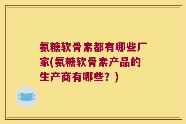 氨糖软骨素都有哪些厂家(氨糖软骨素产品的生产商有哪些?)