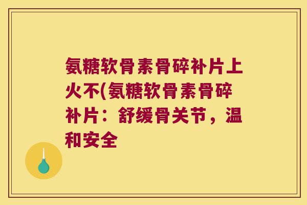 氨糖软骨素骨碎补片上火不(氨糖软骨素骨碎补片:舒缓骨关节,温和安全