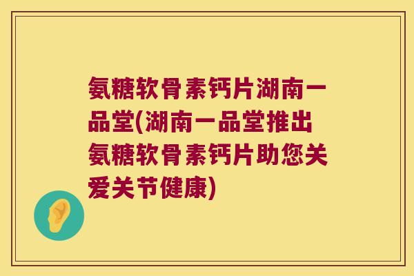 氨糖软骨素钙片湖南一品堂(湖南一品堂推出氨糖软骨素钙片助您关爱关节健康)