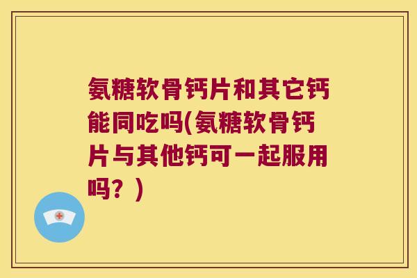 氨糖软骨钙片和其它钙能同吃吗(氨糖软骨钙片与其他钙可一起服用吗?)