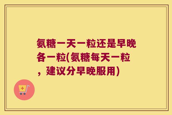 氨糖一天一粒还是早晚各一粒(氨糖每天一粒,建议分早晚服用)