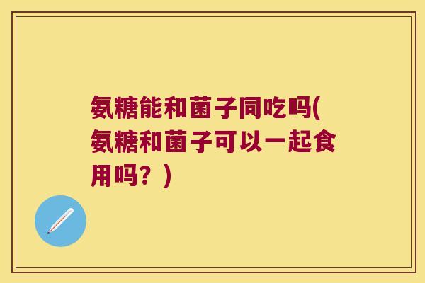 氨糖能和菌子同吃吗(氨糖和菌子可以一起食用吗?)