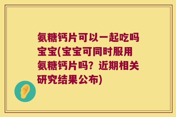 氨糖钙片可以一起吃吗宝宝(宝宝可同时服用氨糖钙片吗?近期相关研究结果公布)