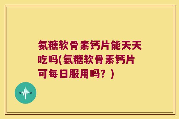 氨糖软骨素钙片能天天吃吗(氨糖软骨素钙片可每日服用吗?)